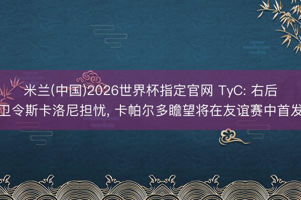 米兰(中国)2026世界杯指定官网 TyC: 右后卫令斯卡洛尼担忧, 卡帕尔多瞻望将在友谊赛中首发