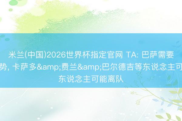 米兰(中国)2026世界杯指定官网 TA: 巴萨需要精简声势, 卡萨多&费兰&巴尔德吉等东说念主可能离队