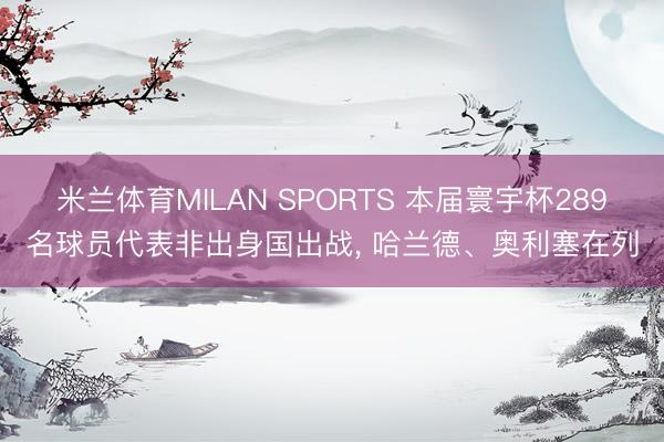 米兰体育MILAN SPORTS 本届寰宇杯289名球员代表非出身国出战, 哈兰德、奥利塞在列