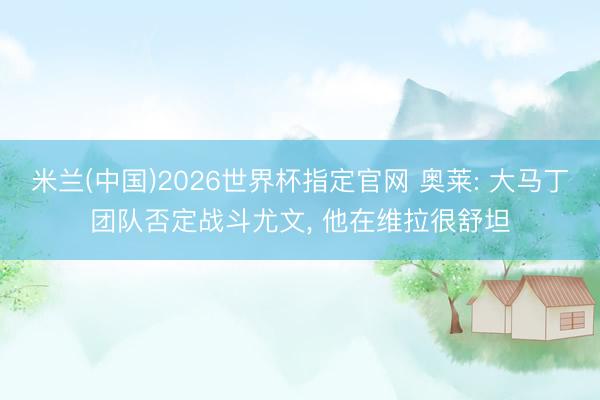 米兰(中国)2026世界杯指定官网 奥莱: 大马丁团队否定战斗尤文, 他在维拉很舒坦