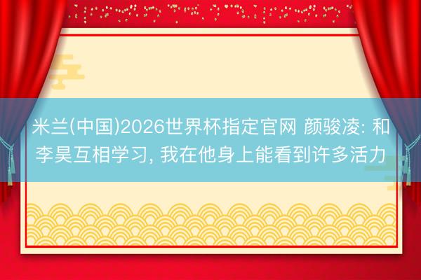 米兰(中国)2026世界杯指定官网 颜骏凌: 和李昊互相学习, 我在他身上能看到许多活力