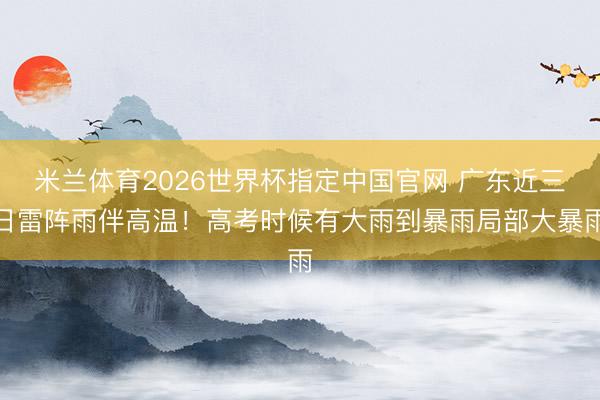 米兰体育2026世界杯指定中国官网 广东近三日雷阵雨伴高温!高考时候有大雨到暴雨局部大暴雨
