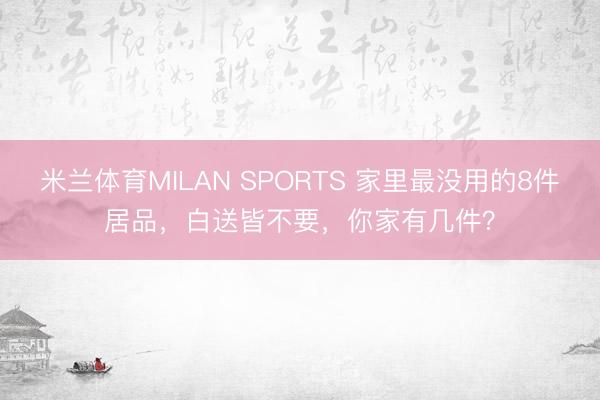 米兰体育MILAN SPORTS 家里最没用的8件居品,白送皆不要,你家有几件?