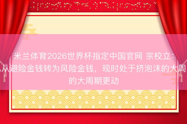 米兰体育2026世界杯指定中国官网 宗校立：黄金已从避险金钱转为风险金钱，现时处于挤泡沫的大周期更动