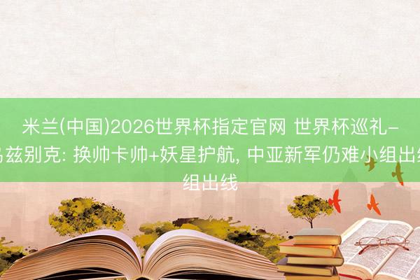 米兰(中国)2026世界杯指定官网 世界杯巡礼-乌兹别克: 换帅卡帅+妖星护航， 中亚新军仍难小组出线