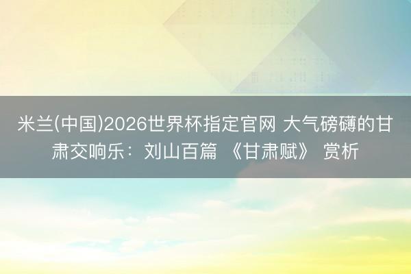 米兰(中国)2026世界杯指定官网 大气磅礴的甘肃交响乐:刘山百篇 《甘肃赋》 赏析