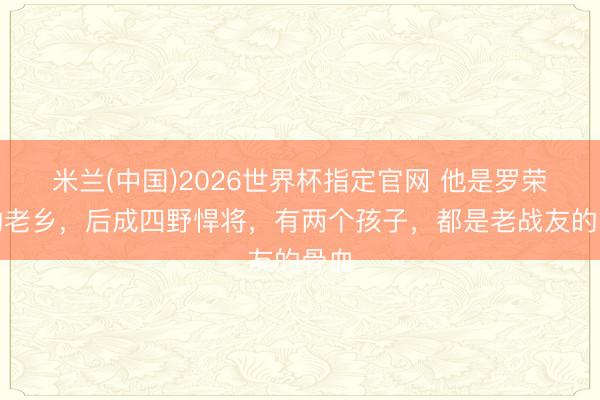 米兰(中国)2026世界杯指定官网 他是罗荣桓的老乡,后成四野悍将,有两个孩子,都是老战友的骨血