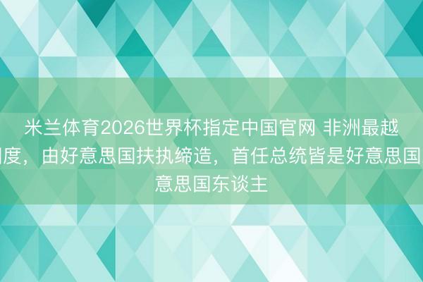 米兰体育2026世界杯指定中国官网 非洲最越过的国度,由好意思国扶执缔造,首任总统皆是好意思国东谈主