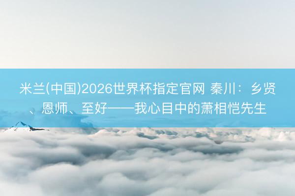 米兰(中国)2026世界杯指定官网 秦川:乡贤、恩师、至好——我心目中的萧相恺先生