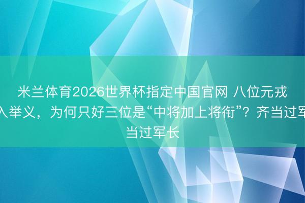 米兰体育2026世界杯指定中国官网 八位元戎进入举义,为何只好三位是“中将加上将衔”?齐当过军长