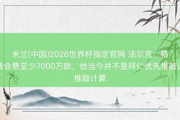 米兰(中国)2026世界杯指定官网 法尔克:格瓦转会费至少7000万欧,他当今并不是拜仁优先推敲计算