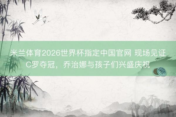 米兰体育2026世界杯指定中国官网 现场见证C罗夺冠，乔治娜与孩子们兴盛庆祝