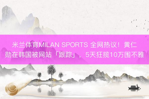 米兰体育MILAN SPORTS 全网热议!黄仁勋在韩国被网站「跟踪」,5天狂揽10万围不雅
