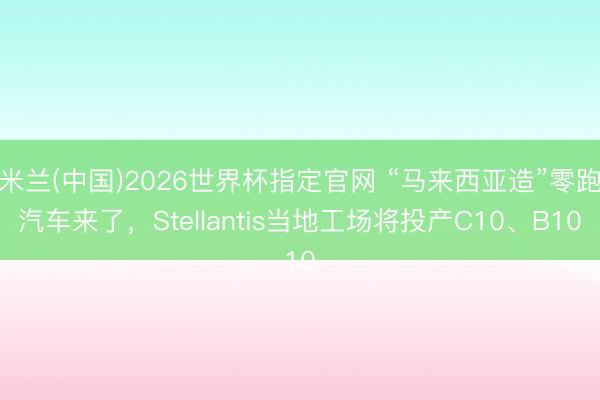 米兰(中国)2026世界杯指定官网 “马来西亚造”零跑汽车来了,Stellantis当地工场将投产C10、B10