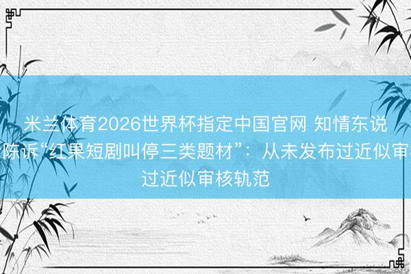米兰体育2026世界杯指定中国官网 知情东说念主士陈诉“红果短剧叫停三类题材”:从未发布过近似审核轨范