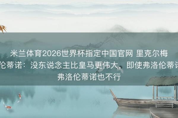 米兰体育2026世界杯指定中国官网 里克尔梅PK弗洛伦蒂诺:没东说念主比皇马更伟大,即使弗洛伦蒂诺也不行
