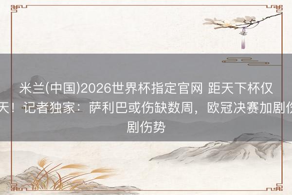 米兰(中国)2026世界杯指定官网 距天下杯仅10天!记者独家:萨利巴或伤缺数周,欧冠决赛加剧伤势