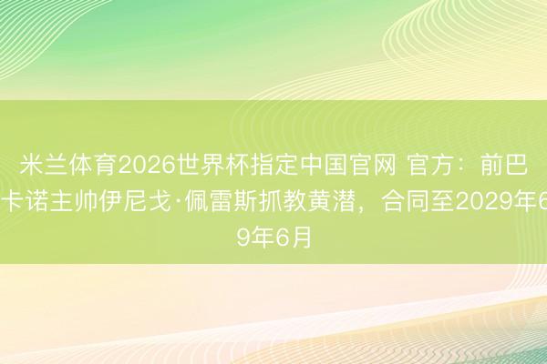 米兰体育2026世界杯指定中国官网 官方:前巴列卡诺主帅伊尼戈·佩雷斯抓教黄潜,合同至2029年6月