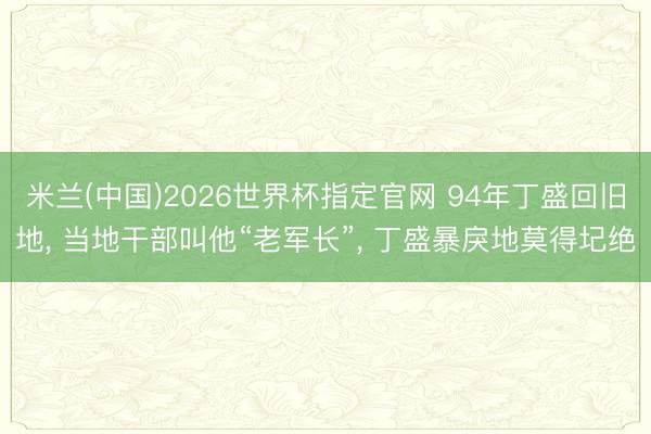 米兰(中国)2026世界杯指定官网 94年丁盛回旧地, 当地干部叫他“老军长”, 丁盛暴戾地莫得圮绝
