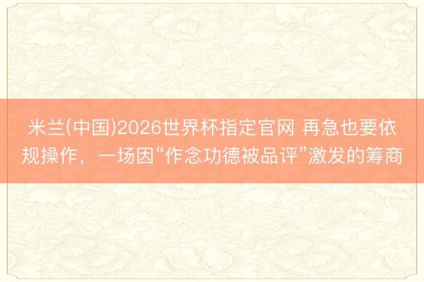 米兰(中国)2026世界杯指定官网 再急也要依规操作,一场因“作念功德被品评”激发的筹商