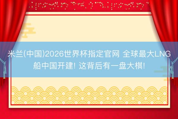 米兰(中国)2026世界杯指定官网 全球最大LNG船中国开建! 这背后有一盘大棋!