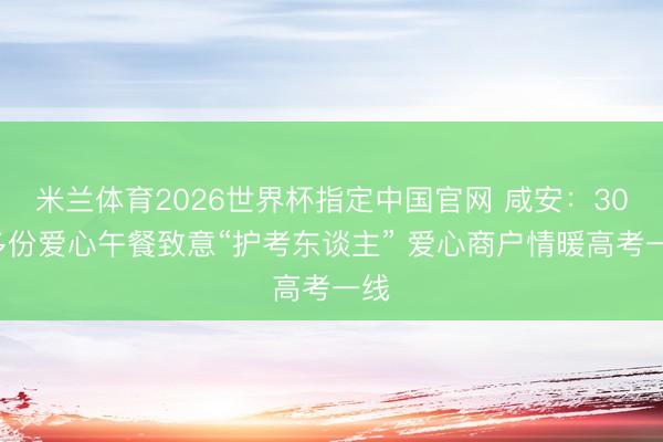 米兰体育2026世界杯指定中国官网 咸安：300多份爱心午餐致意“护考东谈主” 爱心商户情暖高考一线