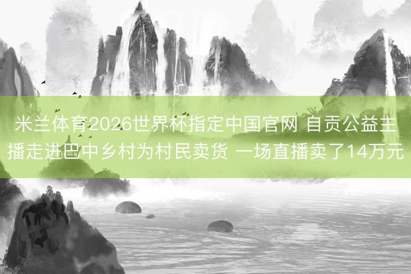 米兰体育2026世界杯指定中国官网 自贡公益主播走进巴中乡村为村民卖货 一场直播卖了14万元
