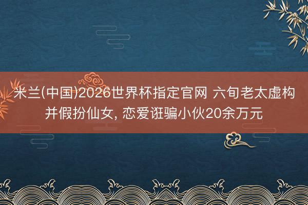 米兰(中国)2026世界杯指定官网 六旬老太虚构并假扮仙女, 恋爱诳骗小伙20余万元