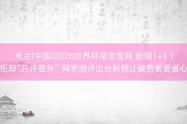 米兰(中国)2026世界杯指定官网 新闻1+1丨拒却“只评意外” 网罗测评出台新规让破费者更省心