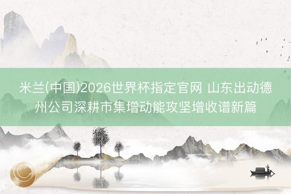 米兰(中国)2026世界杯指定官网 山东出动德州公司深耕市集增动能攻坚增收谱新篇