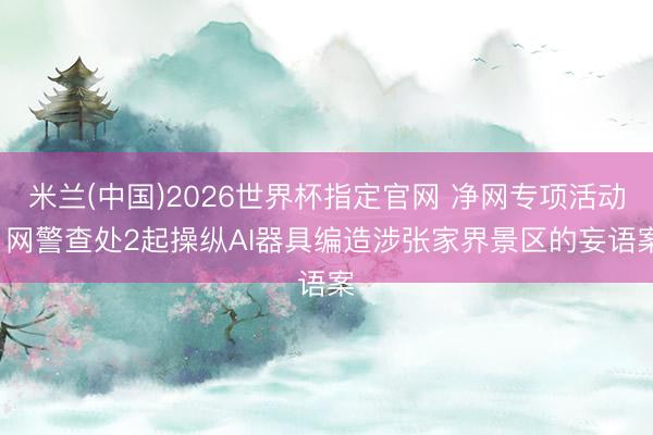 米兰(中国)2026世界杯指定官网 净网专项活动: 网警查处2起操纵AI器具编造涉张家界景区的妄语案