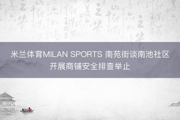 米兰体育MILAN SPORTS 南苑街谈南池社区开展商铺安全排查举止