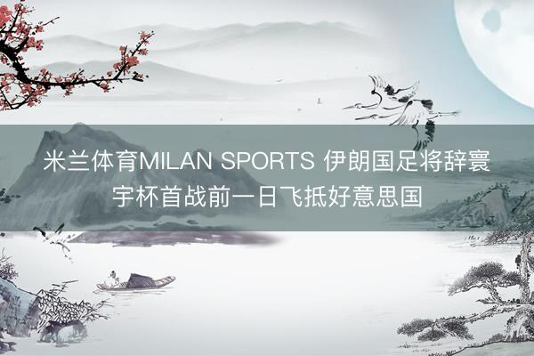 米兰体育MILAN SPORTS 伊朗国足将辞寰宇杯首战前一日飞抵好意思国