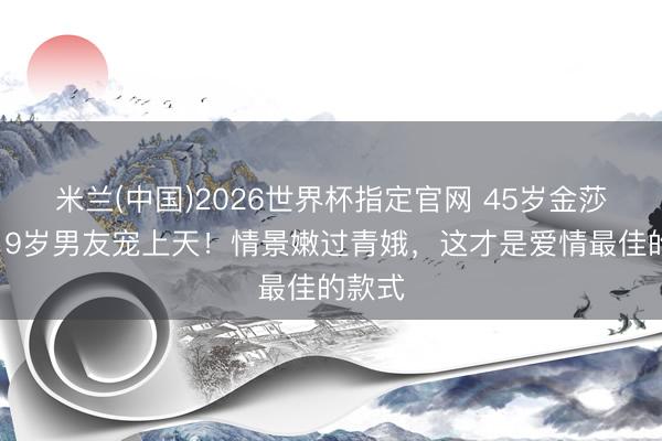 米兰(中国)2026世界杯指定官网 45岁金莎被小19岁男友宠上天！情景嫩过青娥，这才是爱情最佳的款式