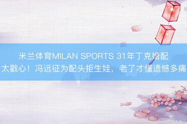 米兰体育MILAN SPORTS 31年丁克婚配太戳心!冯远征为配头拒生娃,老了才懂遗憾多痛