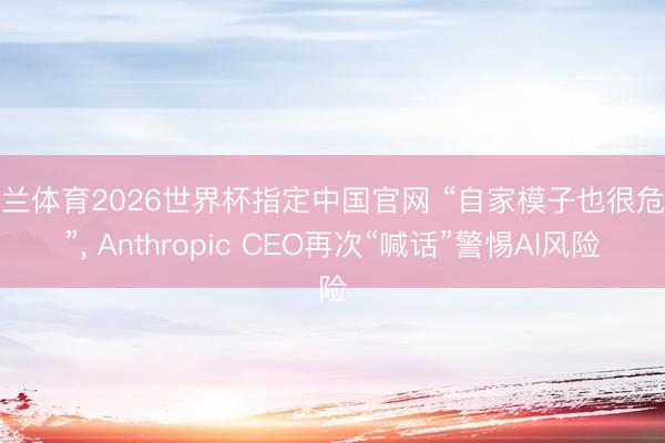 米兰体育2026世界杯指定中国官网 “自家模子也很危机”, Anthropic CEO再次“喊话”警惕AI风险