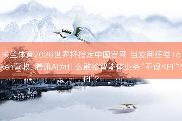 米兰体育2026世界杯指定中国官网 当友商狂卷Token营收, 腾讯AI为什么敢给智能体业务“不设KPI”?