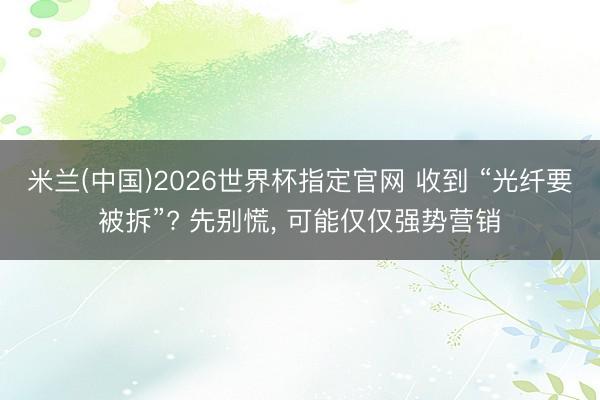 米兰(中国)2026世界杯指定官网 收到 “光纤要被拆”? 先别慌， 可能仅仅强势营销