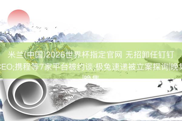 米兰(中国)2026世界杯指定官网 无招卸任钉钉CEO;携程等7家平台被约谈;极兔速递被立案探询|晚集