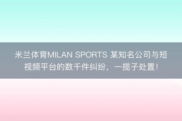 米兰体育MILAN SPORTS 某知名公司与短视频平台的数千件纠纷,一揽子处置!