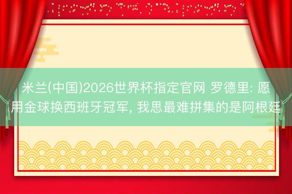 米兰(中国)2026世界杯指定官网 罗德里: 愿用金球换西班牙冠军, 我思最难拼集的是阿根廷