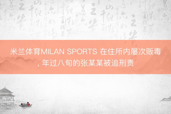 米兰体育MILAN SPORTS 在住所内屡次贩毒, 年过八旬的张某某被追刑责
