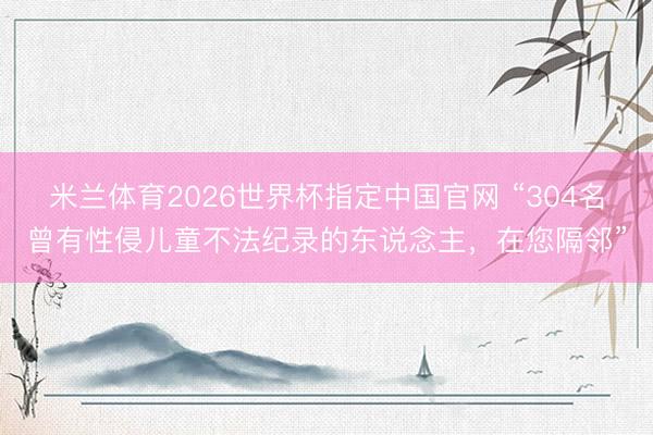米兰体育2026世界杯指定中国官网 “304名曾有性侵儿童不法纪录的东说念主,在您隔邻”