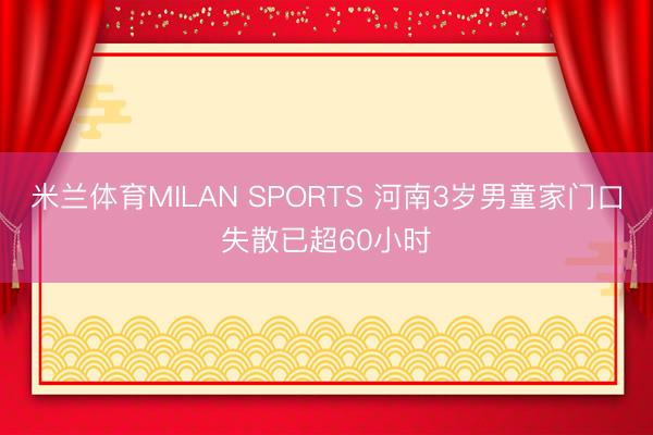 米兰体育MILAN SPORTS 河南3岁男童家门口失散已超60小时