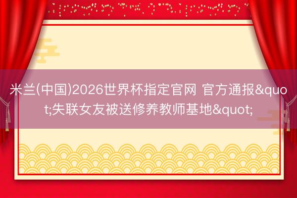 米兰(中国)2026世界杯指定官网 官方通报"失联女友被送修养教师基地"