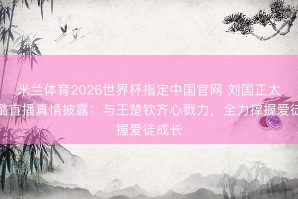 米兰体育2026世界杯指定中国官网 刘国正太太芦璐直播真情披露:与王楚钦齐心戮力,全力撑握爱徒成长