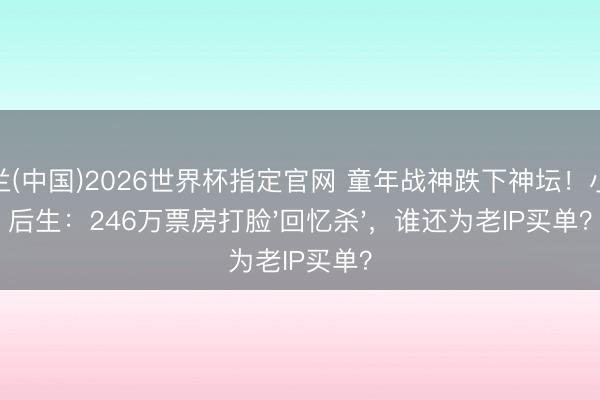 米兰(中国)2026世界杯指定官网 童年战神跌下神坛!小城后生:246万票房打脸'回忆杀',谁还为老IP买单?