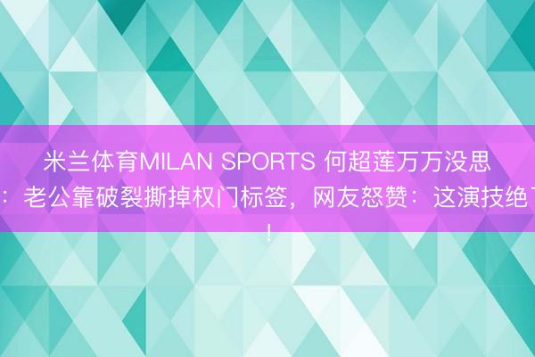 米兰体育MILAN SPORTS 何超莲万万没思到:老公靠破裂撕掉权门标签,网友怒赞:这演技绝了!
