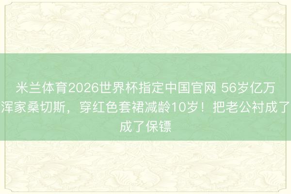 米兰体育2026世界杯指定中国官网 56岁亿万富豪浑家桑切斯,穿红色套裙减龄10岁!把老公衬成了保镖