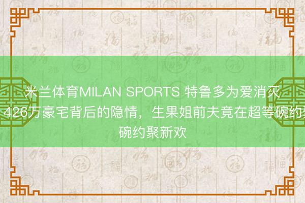 米兰体育MILAN SPORTS 特鲁多为爱消灭政事?426万豪宅背后的隐情,生果姐前夫竟在超等碗约聚新欢